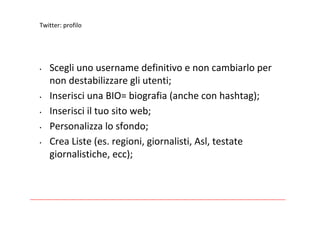 Twitter:profilo




•   Scegliunousernamedefinitivoenoncambiarloper
    nondestabilizzaregliutenti;
•   InserisciunaBIO=biografia(ancheconhashtag);
•   Inserisciiltuositoweb;
•   Personalizzalosfondo;
•   CreaListe(es.regioni,giornalisti,Asl,testate
    giornalistiche,ecc);
 