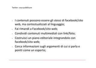 Twitter:cosapubblicare




•   Icontenutipossonoessereglistessidifacebook/sito
    web,macontestualizzatiallinguaggio;
•   FairimandiaFacebook/sitoweb;
•   Condividicontenutimultimedialiconlink/foto;
•   Costruisciunpianoeditorialeintegrandolocon
    facebook/sitoweb;
•   Cercainformazionisugliargomentidicuisiparlae
    poniticomeunesperto;
 