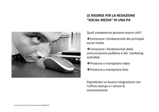 LERISORSEPERLAREDAZIONE
                                                       “SOCIALMEDIA” DIUNAPA


                                                       Qualicompetenzepossonoessereutili?
                                                         Conoscereifondamentalideiprincipali
                                                       socialmedia
                                                         Conoscereifondamentalidella
                                                       comunicazionepubblicaedelmarketing
                                                       aziendale
                                                         Produrreemanipolarevideo
                                                         Produrreemanipolarefoto


                                                       Soprattuttounbuonaintegrazionecon
                                                       l’ufficiostampaeiservizidi
                                                       comunicazione



Fonte:http://www.flickr.com/photos/esecre/498495502/
 