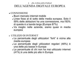 1 SCOREBOARD
   DELL'AGENDA DIGITALE EUROPEA

CONNESSIONE
  Buon mercato internet mobile
  Linee fisse al di sotto della media europea. Solo il
  59% delle abitazioni ha una connessione, ma l'83%
  di queste è a banda larga (Europa 87%)
  Va meglio nelle aziende, siamo quasi in media
  europea

UTILIZZO DI INTERNET
  La percentuale degli utilizzatori “forti” è vicina alla
  media europea
  La percentuale degli utilizzatori regolari (48%) è
  una delle più basse in Europa
  La percentuale di chi non ha mai utilizzato internet
  (41%) è una delle più alte in Europa
 