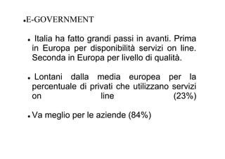 E-GOVERNMENT

  Italia ha fatto grandi passi in avanti. Prima
 in Europa per disponibilità servizi on line.
 Seconda in Europa per livello di qualità.

 Lontani dalla media europea per la
 percentuale di privati che utilizzano servizi
 on                line                (23%)

 Va meglio per le aziende (84%)
 
