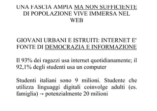 UNA FASCIA AMPIA MA NON SUFFICIENTE
  DI POPOLAZIONE VIVE IMMERSA NEL
               WEB


GIOVANI URBANI E ISTRUITI: INTERNET E'
FONTE DI DEMOCRAZIA E INFORMAZIONE

Il 93% dei ragazzi usa internet quotidianamente; il
92,1% degli studenti usa un computer

Studenti italiani sono 9 milioni. Studente che
utilizza linguaggi digitali coinvolge adulti (es.
famiglia) → potenzialmente 20 milioni
 