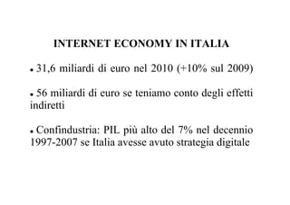 INTERNET ECONOMY IN ITALIA

 31,6 miliardi di euro nel 2010 (+10% sul 2009)

  56 miliardi di euro se teniamo conto degli effetti
indiretti

 Confindustria: PIL più alto del 7% nel decennio
1997-2007 se Italia avesse avuto strategia digitale
 