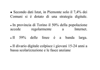Secondo dati Istat, in Piemonte solo il 7,4% dei
Comuni si è dotato di una strategia digitale.

 In provincia di Torino il 50% della popolazione
accede       regolarmente       a       Internet.

 Il   59%    delle   linee   è   a   banda    larga.

 Il divario digitale colpisce i giovani 15-24 anni a
bassa scolarizzazione e le fasce anziane
 