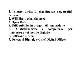 1. Internet diritto di cittadinanza e neutralità
della rete
2. Wifi libero e banda larga
3. Open Data
4. Utili pubblici in progetti di innovazione
5. Alfabetizzazione e competenze per
l’inclusione nel mondo digitale
6. Software Libero
7. Delega al Digitale e Chief Digital Officer
 