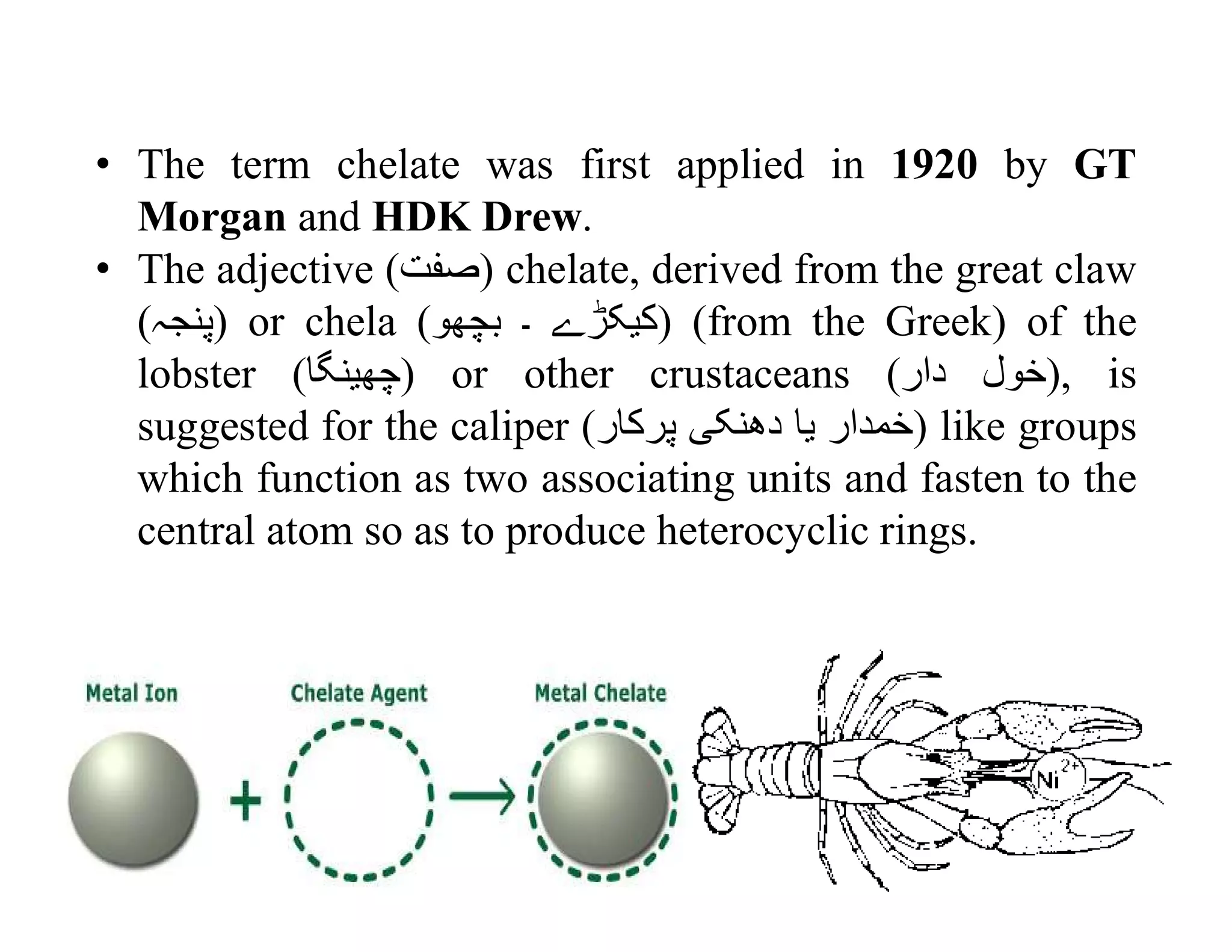 • The term chelate was first applied in 1920 by GT
Morgan and HDK Drew.
• The adjective (‫)صفت‬ chelate, derived from the great claw
(‫)پنجہ‬ or chela ( ‫کيکڑے‬‫۔‬‫بچهو‬ ) (from the Greek) of the
lobster (‫)چهينگا‬ or other crustaceans ( ‫خول‬‫دار‬ ), is
suggested for the caliper ( ‫خمدار‬‫يا‬‫دهنکی‬‫پرکار‬ ) like groups
which function as two associating units and fasten to the
central atom so as to produce heterocyclic rings.
 