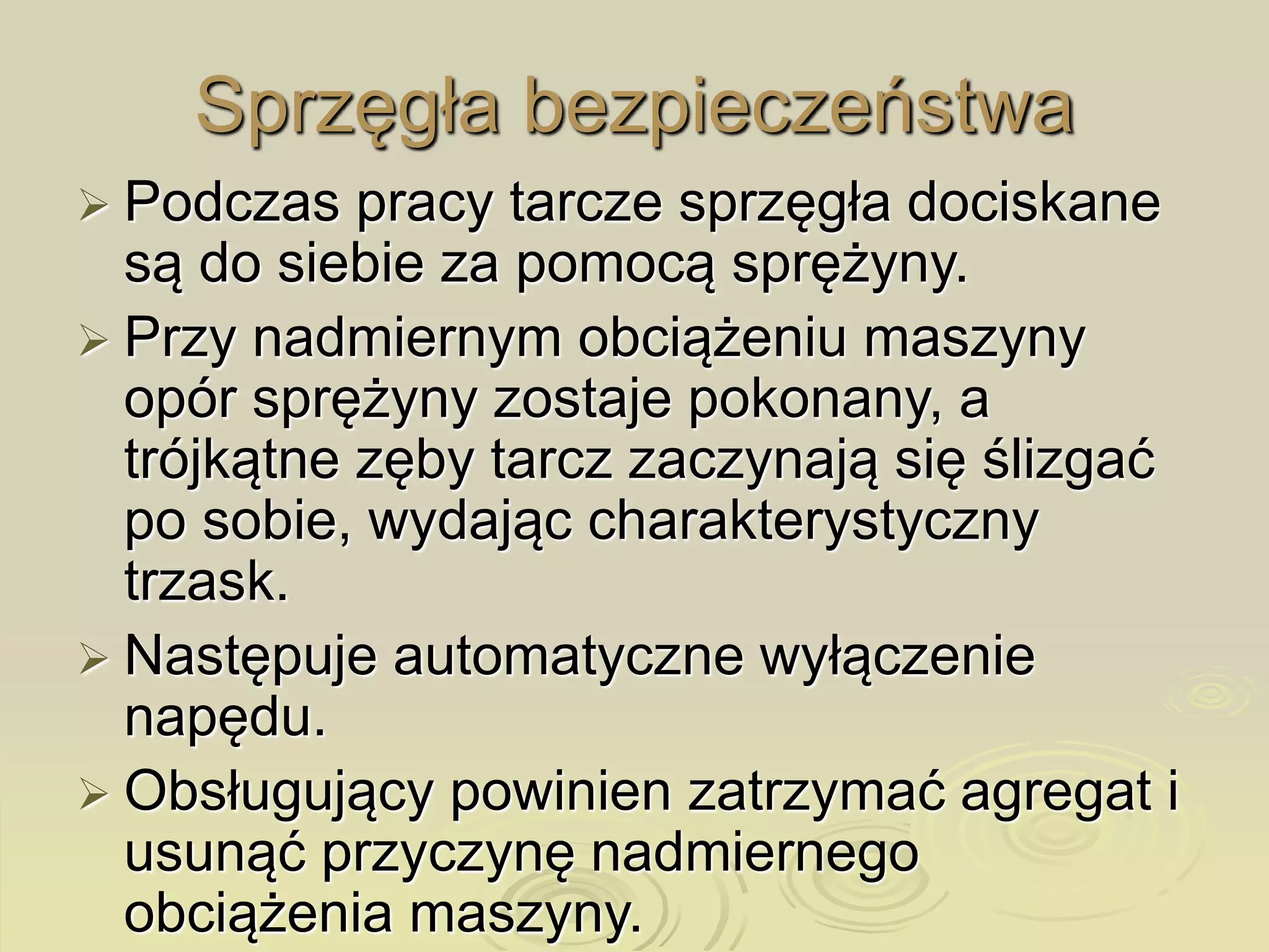 Sprzęgła bezpieczeństwa
 Podczas pracy tarcze sprzęgła dociskane
są do siebie za pomocą sprężyny.
 Przy nadmiernym obciążeniu maszyny
opór sprężyny zostaje pokonany, a
trójkątne zęby tarcz zaczynają się ślizgać
po sobie, wydając charakterystyczny
trzask.
 Następuje automatyczne wyłączenie
napędu.
 Obsługujący powinien zatrzymać agregat i
usunąć przyczynę nadmiernego
obciążenia maszyny.
 