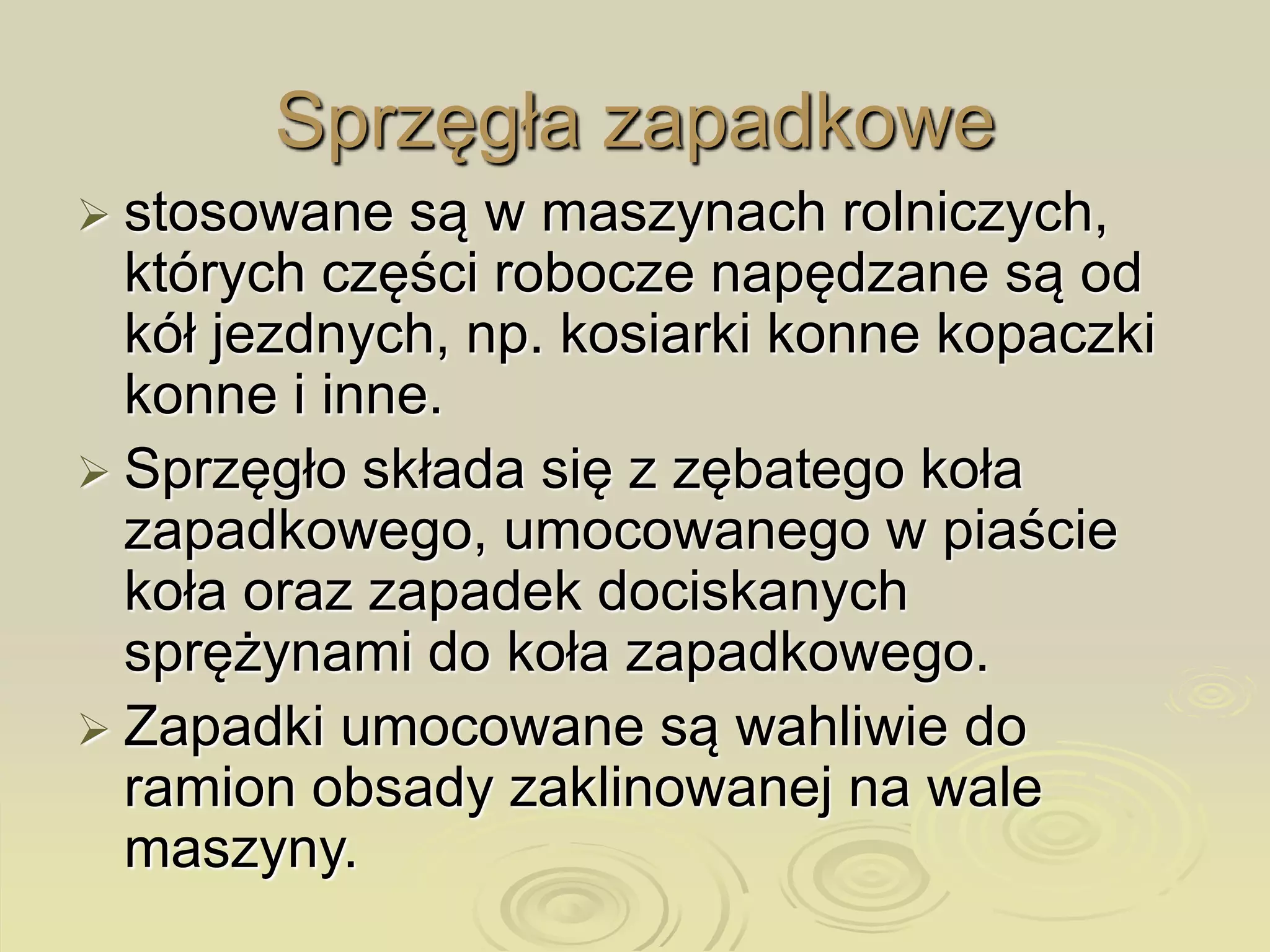 Sprzęgła zapadkowe
 stosowane są w maszynach rolniczych,
których części robocze napędzane są od
kół jezdnych, np. kosiarki konne kopaczki
konne i inne.
 Sprzęgło składa się z zębatego koła
zapadkowego, umocowanego w piaście
koła oraz zapadek dociskanych
sprężynami do koła zapadkowego.
 Zapadki umocowane są wahliwie do
ramion obsady zaklinowanej na wale
maszyny.
 