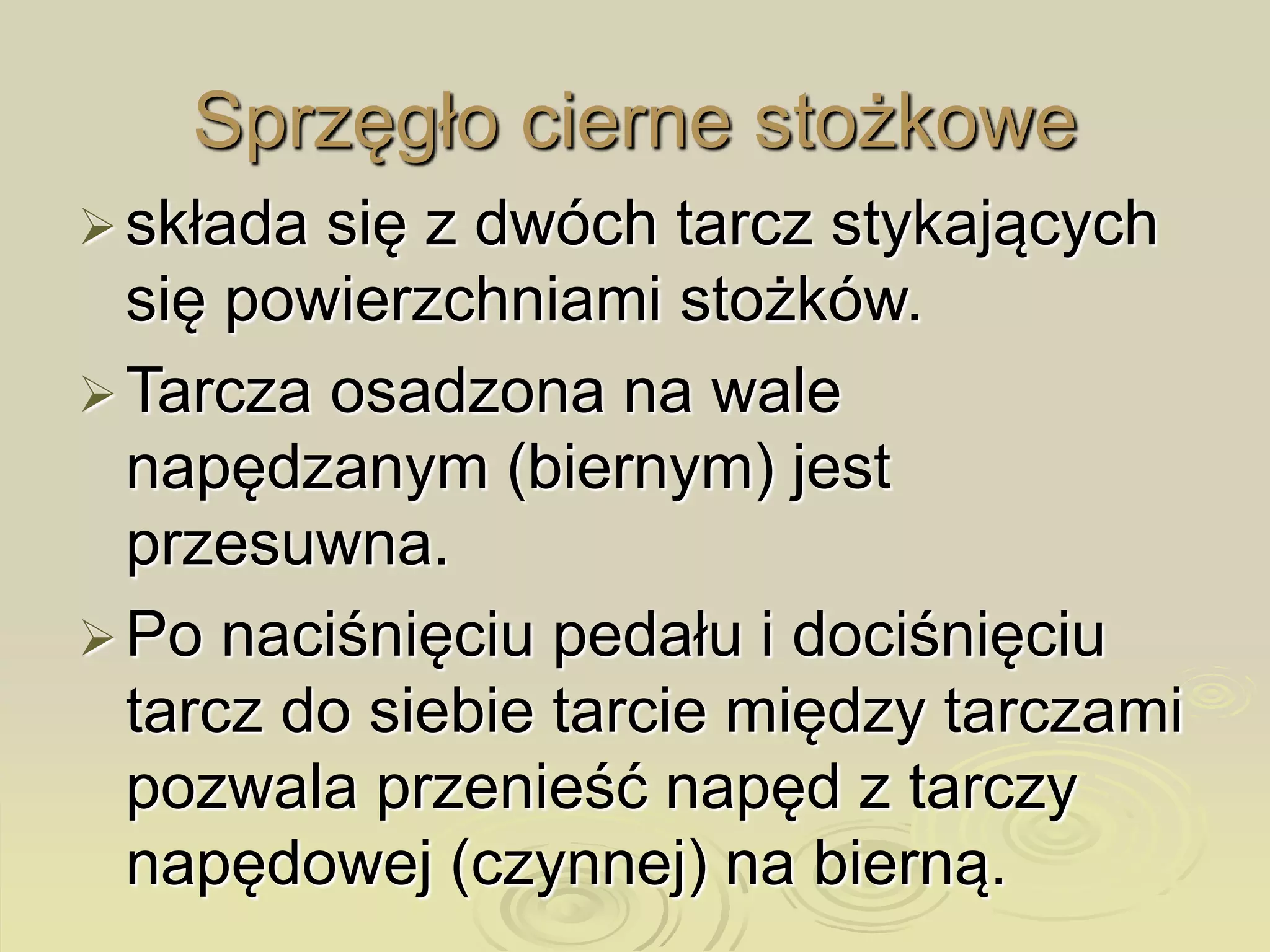 składa się z dwóch tarcz stykających
się powierzchniami stożków.
Tarcza osadzona na wale
napędzanym (biernym) jest
przesuwna.
Po naciśnięciu pedału i dociśnięciu
tarcz do siebie tarcie między tarczami
pozwala przenieść napęd z tarczy
napędowej (czynnej) na bierną.
Sprzęgło cierne stożkowe
 