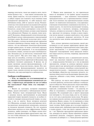πЛАНЕТА ИДЕЙ
ЭКОЛОГИЯ И ЖИЗНЬ · 8(129)’201224
мировые константы, такие как скорость света, посто-
янная Планка и пр., — тоже имеют специальные зна-
чения. Давно известно, что если изменить их на 10%
в любую сторону или изменить число видимых нами
размерностей пространства, то либо окажутся неус-
тойчивыми атомы, либо не зажгутся звезды. Размыш-
ления над этим уводят разных исследователей в разные
стороны, но одно несомненно: мир, окружающий на-
блюдателя, должен быть адаптирован к нему хотя бы
тем, что должен обеспечивать условия существования
этих наблюдателей. Первым это, видимо, понял вели-
кий Л. Больцман, обнаруживший статистическую при-
роду Второго начала термодинамики и предсказавший
тепловую смерть Вселенной вследствие роста энтро-
пии. На вопрос, а почему мы видим резкое нарушение
теплового равновесия повсюду вокруг нас, Больцман
ответил, что мы наблюдаем гигантскую флуктуацию,
которая крайне редко, но может спонтанно нарушить
всеобщее тепловое равновесие. А на последовавший,
естественно, вопрос, сколько же ждать такой флуктуа-
ции, Больцман дал, на мой взгляд, гениальный ответ:
«А кому ждать?». Мы дети этого мира, мы в другом
мире жить не способны, а потому и не можем видеть,
например, гораздо более вероятный по Больцману мир
всеобщего теплового равновесия. В физике мы не
видим эволюции законов функционирования, и об-
суждать вопрос, откуда они взялись, трудно. Но в эко-
номике законы функционирования меняются на
наших глазах, именно поэтому мы можем попытаться
объяснить, как мир адаптируется к наблюдателю.
Свобода и необходимость
— Итак, вы опирались на естественнонаучный ме-
тод, западную математизированную экономическую тео-
рию, а марксистскую конструкцию вы или кто-нибудь
еще использовали? Маркс вновь стал популярен —
почему?
— Видите ли, категории, которыми оперировал
Маркс, трудно сопоставить с наблюдаемыми величи-
нами. Попытки таких интерпретаций были. Видел
я западные модели, претендовавшие на реализацию
марксовой теории трудовой стоимости, но особых от-
личий от стандарта неоклассической теории, по суще-
ству, в них не заметил. Более интересен результат
А.А. Шананина, который, изучая агрегируемые систе-
мы рыночных экономических механизмов, наткнулся
на механизм трудовой стоимости. Но этот механизм
объективно оказался не очень эффективным. Петров,
помнится, любил повторять, что Маркс сильно пото-
ропился, призвав философов переделывать мир, вме-
сто того чтобы объяснять его. Понимания-то нам все
еще очень не хватает.
У Маркса меня привлекает то, что практически
никто не воспринял и что крайне трудно поддается
моделированию, — идея взаимного подталкивания
производительных сил и производственных отноше-
ний. Если понимать под производительными силами
людей с их творческим потенциалом, а под производ-
ственными отношениями сложившиеся институты, то
можно сказать, что институты воспитывают человека,
прививают ему, в частности, интересы, отвечающие
той роли, которую он исполняет в обществе. Но даль-
ше, преследуя эти интересы, человек в своем творче-
стве всегда выходит за рамки своей роли и тем самым
где-то их прорывает, разрушает институты. И тогда
эти институты сами должны адаптироваться к инно-
вации.
Здесь кольцо причинно-следственных связей рас-
путывается за счет разных характерных времен про-
цессов. Например, в краткосрочном плане спрос опре-
деляет предложение, а в долгосрочном — наоборот.
Затрудняет моделирование таких процессов появле-
ние новых качеств у системы, например, предложение
новых благ.
Обычная обратная связь в динамической системе,
может как максимум породить динамический хаос,
т. е. непредсказуемое болтание все в том же фазовом
пространстве, которое на длинных временах можно
описать просто как эргодический случайный процесс.
В подлинно сложных, способных к качественной эво-
люции (хочется сказать — творческих) системах, таких
как биосфера, общество или отдельная личность, по-
явление новых качеств как бы расширяет фазовое про-
странство, добавляя к нему новые, неведомые ранее
измерения.
Мне кажется, эта мысль имеет прямое отношение
к вечной проблеме соотнесения свободы и необходи-
мости в обществе. Я могу рассказать такую свою байку.
На временах порядка недели или даже месяца, я —
взрослый, сложившийся человек — по существу, во-
обще не сталкиваюсь с ситуациями выбора или при-
нуждения. На следующий день я просто продолжаю
или повторяю то, что делал вчера, или то, что написа-
но на этот день в расписании месяц назад. На време-
нах порядка недели я автомат, исполняющий заданную
программу. Важно, однако, что эту программу я пишу
себе сам и время от времени переписываю. Но проис-
ходит это реже. Грубо говоря, раз в год может прийти в
голову свежая идея, требующая серьезной проработки,
и нужно решать, стоит она труда и времени или по-
ка — нет. Приходят предложения прикладных проек-
тов, конкурсы на гранты. Нужно принимать админи-
стративные решения, совершать крупные покупки,
голосовать на выборах и т. п. Такие решения принима-
 