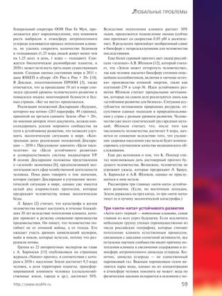 59http://www.ecolife.ru
ГЛОБАЛЬНЫЕ ПРОБЛЕМЫ
Генеральный секретарь ООН Пан Ги Мун, про-
должается рост народонаселения, под влиянием
роста выбросов в атмосферу антропогенного
углерода усиливается процесс потепления клима-
та, не удалось сократить количество бедняков
и голодающих (1,25 млрд людей живут менее чем
на 1,25 долл. в день, 1 млрд — голодают). Сни-
жается биологическое разнообразие планеты, к
2050 г. может исчезнуть треть ныне существующих
видов. Сходная оценка состояния мира в 2011 г.
дана ЮНЕП в обзоре «От Рио к Рио + 20» [14].
В Докладе, подготовленном ПРООН [3], также
отмечается, что за прошедшие 10 лет в мире сни-
зился средний уровень человеческого развития и
повысился индекс многомерной бедности в бед-
ных странах. «Бег на месте» продолжился.
Реализация положений Декларации «Будущее,
которого мы хотим» (283 параграфа, 49 страниц),
принятой на третьем саммите Земли «Рио + 20»,
по мнению авторов этого документа, должна кон-
солидировать усилия мирового сообщества на
пути к устойчивому развитию, что позволит улуч-
шить экологическую ситуацию в мире. «Кон-
трольная дата» реализации положений Деклара-
ции — 2050 г. Предложено заменить «Цели тыся-
челетия» на «Цели устойчивого развития»
и усовершенствовать систему индикаторов УР.
В основу Декларации положены представления
о «зеленой» экономике [8], предполагающей эко-
логизацию всех сфер хозяйственной деятельности
человека. Пока рано говорить о том значении,
которое сыграет Декларация в улучшении эколо-
гической ситуации в мире, однако уже имеется
целый ряд алармистских прогнозов, которые
предрекают человечеству новые экологические
беды.
Л. Браун [2] считает, что катастрофа в жизни
человечества может наступить в течение ближай-
ших 20 лет вследствие потепления климата, кото-
рое приведет к резкому снижению производства
продовольствия. Он пишет, что человечество по-
гибнет не от атомной войны, а от голода. Его
ожидает участь древних цивилизаций шумеров,
майя и инков, которые исчезли, потому что раз-
рушили почвы.
Группа из 22 авторитетных экспертов во главе
с А. Барноски [13] опубликовала на страницах
журнала «Nature» прогноз, в соответствии с кото-
рым к 2050 г. население Земли достигнет 9,5 млрд
человек, а доля территории планеты, трансфор-
мированной влиянием человека (сельскохозяй-
ственные земли, города и др.), достигнет 50%.
Вследствие потепления климата растает 30%
льдов, продолжится подкисление океана (сейчас
оно протекает со скоростью 0,05 рН в десятиле-
тие). В результате произойдет необратимый сдвиг
в биосфере с непредсказуемыми для человечества
последствиями.
Еще более суровый прогноз дает лидер россий-
ских «зеленых» А.В. Яблоков [12], который счита-
ет, что «Земля может отторгнуть человечество»,
так как человек насытил биосферу сотнями опас-
нейших ксенобиотиков, включая и «вечные остат-
ки» производства атомной энергии, такие как
плутоний-239 и хлор-36. Идеи устойчивого раз-
вития Яблоков считает прекрасными мечтания-
ми, которые на самом деле реализуются лишь как
«устойчивое развитие для бизнеса». Ситуация усу-
губляется истощением природных ресурсов, от-
сутствием единых подходов в природопользова-
нии у стран с разным уровнем развития. Челове-
чество уже несет генетический груз вредных мута-
ций. Яблоков считает, что, после того как
численность человечества достигнет 8 млрд, нач-
нется ее снижение вследствие того, что ухудше-
ние здоровья населения уже нельзя будет компен-
сировать улучшением качества медицинского об-
служивания.
Еще раз вспомним о том, что К. Поппер счи-
тал невозможным дать достоверный прогноз бу-
дущего человечества. Возможно, человечеству не
угрожают ужасы, которые предрекают Л. Браун,
А. Барноски и А.В. Яблоков, однако не прислу-
шаться к ним нельзя.
Рассмотрим три главных «анти-кита» устойчи-
вого развития. (Если, по восточным легендам,
Земля держалась на трех китах, то три «анти-кита»
тянут ее в пучину экологической катастрофы.)
Три «анти-кита» устойчивого развития
«Анти-кит» первый — потепление климата, самая
главная из всех угроз будущему. Если исключить
небольшую группу ученых (преимущественно из
числа российских географов), которые считают
потепление климата естественным процессом,
связанным с циклами солнечной активности, все
остальное научное сообщество видит причину по-
тепления климата в увеличении содержания в ат-
мосфере антропогенного диоксида углерода. Ко-
нечно, диоксид углерода — не единственный
парниковый газ. Важным парниковым газом яв-
ляются пары воды, однако на их концентрацию
в атмосфере человек повлиять не может: вода по
физическим законам испаряется в основном с по-
 