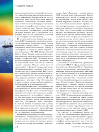 πЛАНЕТА ЛЮДЕЙ
ЭКОЛОГИЯ И ЖИЗНЬ · 8(129)’201274
ственными колебаниями климата. Другие гипоте-
зы только обозначены, причем без глубокого на-
учного обоснования. Поэтому считается, что аль-
тернативой глобального потепления является
сохранение современного состояния климата.
Темп потепления зависит от будущего состояния
экономики, демографической ситуации, полити-
ческого устройства мира. Причем в реализации
этого «будущего» сами изменения климата долж-
ны играть заметную роль, и эта обратная связь
(которая пока что не учитывается) усложняет
и без того крайне сложную проблему.
Из-за неопределенности ситуации задача про-
гноза КоПР представляется разумной, если в ка-
честве определения будущего состояния климата
использовать «оценку сверху», т. е. учитывать
максимально возможные изменения. Поэтому в
данной работе за основу был принят широко из-
вестный сценарий «А2» IPCC (Intergovernmental
Panel on Climate Change), разработанный межпра-
вительственной группой экспертов по изменению
климата (учрежденной в 1988 г. Всемирной метео-
рологической организацией и Программой ООН
по окружающей среде). Это один из наиболее
«жестких» сценариев IPCC, но в то же время не
относящийся к футурологическим прогнозам,
обещающим огромные изменения. Отметим до-
полнительно, что каждый сценарий IPCC отлича-
ется значительным уровнем неопределенности,
причем «доверительные» области даже у принци-
пиально разных сценариев (таких как А2 и В2)
перекрывают друг друга. Это обстоятельство
в каком-то смысле снимает необходимость в под-
робном анализе межсценарных различий.
Использование «жесткого» сценария имеет еще
одно преимущество, возникающее при интерпре-
тации результатов. Дело в том, что математически
моделируемый отклик на более сильное воздей-
ствие выражается четче, чем на более слабый, т. е.
на фоне модельного «шума» реакция климата на
интенсивное внешнее воздействие выражается
отчетливо, статистически более достоверно.
С этих же позиций получается, что надежнее
(чисто по статистическим соображениям) могут
быть вычислены изменения в конце XXI века
(когда внешние сигналы будут особенно больши-
ми) по сравнению с началом столетия.
Практическое решение проблемы прогнозиро-
вания климата стало возможным только в настоя-
щее время, когда математическое моделирование
климата достигло достаточно высокого уровня,
и усилия коллективов, занимающихся моделиро-
ванием, были объединены в рамках проекта
CMIP (Coupled Model Intercomparison Project),
выполняемого под эгидой Всемирной програм-
мы исследования климата WCRP (World Climate
Research Programme). Подготовка исходных дан-
ных, выполнение экспериментов и обработка ре-
зультатов проводились по единым правилам, что
обеспечило сравнимость результатов моделирова-
ния. Более того, статистические исследования
показали, что реализации численных экспери-
ментов разных моделей можно считать принад-
лежащими к одной генеральной совокупности и
использовать данные статистического ансамбля
для получения средних значений и изменчивости.
Здесь следует уточнить, что оценка статистиче-
ской значимости изменений по размерам межмо-
дельного разброса дает лишь суждение о степени
уверенности получаемых выводов в рамках при-
нятого подхода к прогнозу (концепция антропо-
генного характера глобального потепления, сце-
нарий эмиссии и вся цепь допущений, приводя-
щая к росту радиационного воздействия, повы-
шению температуры и т. д.).
Климатическое моделирование, проведенное
по протоколу CMIP3 (3-я фаза), охватывает совре-
менный период и ближайшие 100 лет. Из них нами
взяты для анализа данные, воспроизводящие со-
временный период (для тестирования и как базо-
вые для расчета аномалий), и 20-летние интервалы
середины и конца XXI века. Выбор для оценки
средних статистических показателей именно
20-летних отрезков (а не традиционно использую-
щихся 30-летних) связан с быстротой происходя-
щих изменений — «вековые» тренды на 20-летних
отрезках выражены еще не слишком отчетливо,
что позволяет использовать их при статистиче-
ской обработке как стационарные ряды.
В настоящее время стартовала новая стадия про-
екта — СМIР5, базирующаяся на версиях климати-
ческих моделей, отличающихся гораздо лучшим
пространственным разрешением, более развиты-
ми параметризациями, включением дополнитель-
ных эффектов (углеродного цикла, динамичного
растительного покрова и др.). Однако новые ре-
зультаты пока что не получены, поэтому данное
исследование базируется на данных CMIP3.
Как известно, в климатических моделях на
каждом шаге интегрирования по времени рассчи-
тывается огромное количество величин, характе-
ризующих гидрометеорологическое состояние
атмосферы, океана, деятельного слоя суши, рас-
тительного покрова. Это создает иллюзию того,
 