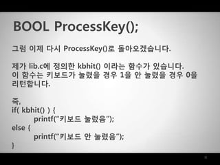 11
그럼 이제 다시 ProcessKey()로 돌아오겠습니다.
제가 lib.c에 정의한 kbhit() 이라는 함수가 있습니다.
이 함수는 키보드가 눌렸을 경우 1을 안 눌렸을 경우 0을
리턴합니다.
즉,
if( kbhit() ) {
printf(“키보드 눌렀음”);
else {
printf(“키보드 안 눌렸음”);
}
BOOL ProcessKey();
 