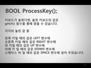 12
키보드가 눌렸다면, 눌린 키보드의 값은
getch() 함수를 통해 얻을 수 있습니다.
각각의 눌린 값 중
왼쪽 키일 때의 값은 LEFT 변수에
오른쪽 키일 때의 값은 RIGHT 변수에
위 키일 때의 값은 UP 변수에
아래 키 일 때의 값은 DOWN 변수에
스페이스 바 일 때의 값은 SPACE 변수에 넣어 두었습니다.
BOOL ProcessKey();
 