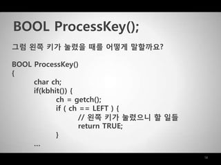 14
그럼 왼쪽 키가 눌렸을 때를 어떻게 말할까요?
BOOL ProcessKey()
{
char ch;
if(kbhit()) {
ch = getch();
if ( ch == LEFT ) {
// 왼쪽 키가 눌렸으니 할 일들
return TRUE;
}
…
BOOL ProcessKey();
 