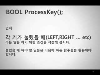 16
먼저
각 키가 눌렸을 때(LEFT,RIGHT … etc)
라는 말을 하기 위한 조건을 작성해 봅시다.
눌렸을 때 해야 할 일들은 다음에 하는 함수들을 활용해야
합니다.
BOOL ProcessKey();
 