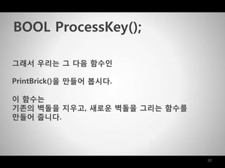20
그래서 우리는 그 다음 함수인
PrintBrick()을 맊들어 봅시다.
이 함수는
기존의 벽돌을 지우고, 새로운 벽돌을 그리는 함수를
맊들어 줍니다.
BOOL ProcessKey();
 