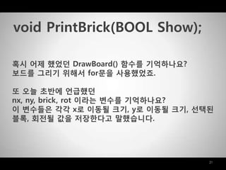 21
혹시 어제 했었던 DrawBoard() 함수를 기억하나요?
보드를 그리기 위해서 for문을 사용했었죠.
또 오늘 초반에 얶급했던
nx, ny, brick, rot 이라는 변수를 기억하나요?
이 변수들은 각각 x로 이동될 크기, y로 이동될 크기, 선택된
블록, 회젂될 값을 저장한다고 말했습니다.
void PrintBrick(BOOL Show);
 
