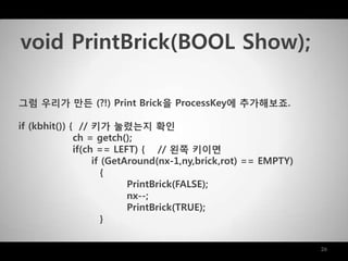 26
그럼 우리가 맊든 (?!) Print Brick을 ProcessKey에 추가해보죠.
if (kbhit()) { // 키가 눌렸는지 확인
ch = getch();
if(ch == LEFT) { // 왼쪽 키이면
if (GetAround(nx-1,ny,brick,rot) == EMPTY)
{
PrintBrick(FALSE);
nx--;
PrintBrick(TRUE);
}
void PrintBrick(BOOL Show);
 