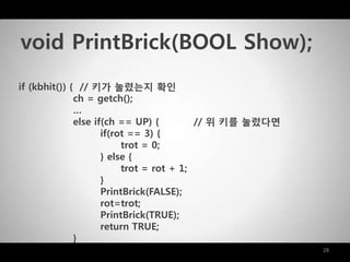 28
if (kbhit()) { // 키가 눌렸는지 확인
ch = getch();
…
else if(ch == UP) { // 위 키를 눌렀다면
if(rot == 3) {
trot = 0;
} else {
trot = rot + 1;
}
PrintBrick(FALSE);
rot=trot;
PrintBrick(TRUE);
return TRUE;
}
void PrintBrick(BOOL Show);
 