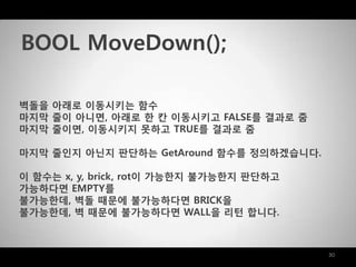 30
벽돌을 아래로 이동시키는 함수
마지막 줄이 아니면, 아래로 한 칸 이동시키고 FALSE를 결과로 줌
마지막 줄이면, 이동시키지 못하고 TRUE를 결과로 줌
마지막 줄인지 아닌지 판단하는 GetAround 함수를 정의하겠습니다.
이 함수는 x, y, brick, rot이 가능한지 불가능한지 판단하고
가능하다면 EMPTY를
불가능한데, 벽돌 때문에 불가능하다면 BRICK을
불가능한데, 벽 때문에 불가능하다면 WALL을 리턴 합니다.
BOOL MoveDown();
 