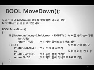 32
우리는 결국 GetAround 함수를 활용하여 다음과 같이
MoveDown을 맊들 수 있습니다.
BOOL MoveDown()
{
if (GetAround(nx,ny+1,brick,rot) != EMPTY) { // 이동 불가능하다면
TestFull();
return TRUE; // 마지막 줄이므로 TRUE 리턴
} else { // 이동 가능하다면
PrintBrick(FALSE); // 기존 블럭 지우기
ny++; // 아래로 한 칸 이동
PrintBrick(TRUE); // 이동한 블럭 그리기
return FALSE; // 마지막 줄이 아니므로 FALSE 리턴
}
}
BOOL MoveDown();
 