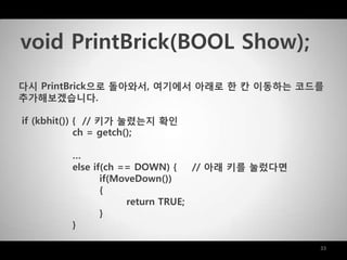 33
다시 PrintBrick으로 돌아와서, 여기에서 아래로 한 칸 이동하는 코드를
추가해보겠습니다.
if (kbhit()) { // 키가 눌렸는지 확인
ch = getch();
…
else if(ch == DOWN) { // 아래 키를 눌렀다면
if(MoveDown())
{
return TRUE;
}
}
void PrintBrick(BOOL Show);
 