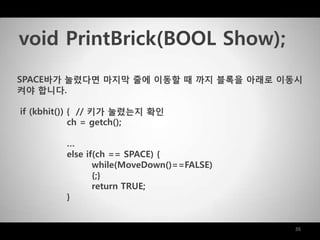 35
SPACE바가 눌렸다면 마지막 줄에 이동할 때 까지 블록을 아래로 이동시
켜야 합니다.
if (kbhit()) { // 키가 눌렸는지 확인
ch = getch();
…
else if(ch == SPACE) {
while(MoveDown()==FALSE)
{;}
return TRUE;
}
void PrintBrick(BOOL Show);
 