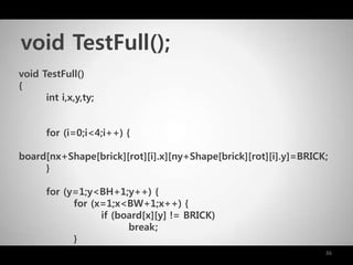 36
void TestFull()
{
int i,x,y,ty;
for (i=0;i<4;i++) {
board[nx+Shape[brick][rot][i].x][ny+Shape[brick][rot][i].y]=BRICK;
}
for (y=1;y<BH+1;y++) {
for (x=1;x<BW+1;x++) {
if (board[x][y] != BRICK)
break;
}
void TestFull();
 