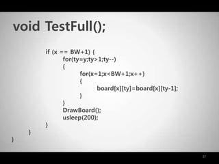 37
if (x == BW+1) {
for(ty=y;ty>1;ty--)
{
for(x=1;x<BW+1;x++)
{
board[x][ty]=board[x][ty-1];
}
}
DrawBoard();
usleep(200);
}
}
}
void TestFull();
 