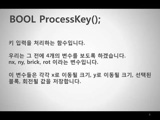 8
키 입력을 처리하는 함수입니다.
우리는 그 젂에 4개의 변수를 보도록 하겠습니다.
nx, ny, brick, rot 이라는 변수입니다.
이 변수들은 각각 x로 이동될 크기, y로 이동될 크기, 선택된
블록, 회젂될 값을 저장합니다.
BOOL ProcessKey();
 