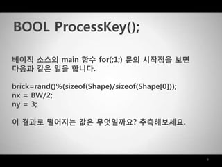 9
베이직 소스의 main 함수 for(;1;) 문의 시작점을 보면
다음과 같은 일을 합니다.
brick=rand()%(sizeof(Shape)/sizeof(Shape[0]));
nx = BW/2;
ny = 3;
이 결과로 떨어지는 값은 무엇일까요? 추측해보세요.
BOOL ProcessKey();
 