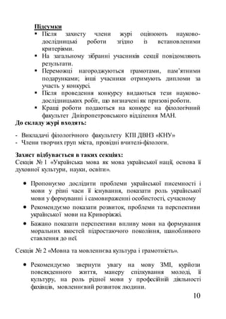 10
Підсумки
 Після захисту члени журі оцінюють науково-
дослідницькі роботи згідно із встановленими
критеріями.
 На загальному зібранні учасників секції повідомляють
результати.
 Переможці нагороджуються грамотами, пам’ятними
подарунками; інші учасники отримують дипломи за
участь у конкурсі.
 Після проведення конкурсу видаються тези науково-
дослідницьких робіт, що визначені як призові роботи.
 Кращі роботи подаються на конкурс на філологічний
факультет Дніпропетровського відділення МАН.
До складу журі входять:
- Викладачі філологічного факультету КПІ ДВНЗ «КНУ»
- Члени творчих груп міста, провідні вчителі-філологи.
Захист відбувається в таких секціях:
Секція № 1 «Українська мова як мова української нації, основа її
духовної культури, науки, освіти».
 Пропонуємо дослідити проблеми української писемності і
мови у різні часи її існування, показати роль української
мови у формуванні і самовираженні особистості, сучасному
 Рекомендуємо показати розвиток, проблеми та перспективи
української мови на Криворіжжі.
 Бажано показати перспективи впливу мови на формування
моральних якостей підростаючого покоління, шанобливого
ставлення до неї.
Секція № 2 «Мовна та мовленнєва культура і грамотність».
 Рекомендуємо звернути увагу на мову ЗМІ, курйози
повсякденного життя, манеру спілкування молоді, її
культуру, на роль рідної мови у професійній діяльності
фахівців, мовленнєвий розвиток людини.
 
