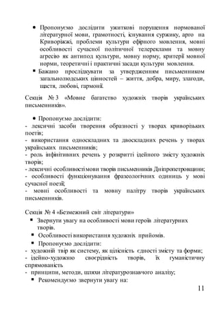 11
 Пропонуємо дослідити ужиткові порушення нормованої
літературної мови, грамотності, існування суржику, арго на
Криворіжжі, проблеми культури ефірного мовлення, мовні
особливості сучасної політичної телереклами та мовну
агресію як антипод культури, мовну норму, критерії мовної
норми, теоретичні і практичні засади культури мовлення.
 Бажано прослідкувати за утвердженням письменником
загальнолюдських цінностей – життя, добра, миру, злагоди,
щастя, любові, гармонії.
Секція № 3 «Мовне багатство художніх творів українських
письменників».
 Пропонуємо дослідити:
- лексичні засоби творення образності у творах криворізьких
поетів;
- використання односкладних та двоскладних речень у творах
українських письменників;
- роль інфінітивних речень у розкритті ідейного змісту художніх
творів;
- лексичні особливостімови творів письменників Дніпропетровщини;
- особливості функціонування фразеологічних одиниць у мові
сучасної поезії;
- мовні особливості та мовну палітру творів українських
письменників.
Секція № 4 «Безмежний світ літератури»
 Звернути увагу на особливості мови героїв літературних
творів.
 Особливості використання художніх прийомів.
 Пропонуємо дослідити:
- художній твір як систему, як цілісність єдності змісту та форми;
- ідейно-художню своєрідність творів, їх гуманістичну
спрямованість
- принципи, методи, шляхи літературознавчого аналізу;
 Рекомендуємо звернути увагу на:
 