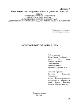 13
Додаток А
Зразок оформлення титульного аркуша науково-дослідницької
роботи
МІНІСТЕРСТВО ОСВІТИ І НАУКИ УКРАЇНИ
ДЕПАРТАМЕНТ ОСВІТИ І НАУКИ
ДНІПРОПЕТРОВСЬКОЇ ОБЛДЕРЖАДМІНІСТРАЦІЇ
ДНІПРОПЕТРОВСЬКЕТЕРИТОРІАЛЬНЕ ВІДДІЛЕННЯ МАЛОЇ АКАДЕМІЇ НАУК УКРАЇНИ
Відділення: мовознавства
Секція: українська мова
НОВОТВОРИ В ПОЕЗІЇ ІВАНА ДРАЧА
Роботу виконав:
Тітов Дмитро Сергійович,
учень 10 класу
Дніпропетровської
спеціалізованої
загальноосвітньої
школи І-ІІІ ступенів № 35
Науковий керівник:
Ткаченко Олександр
Кирилович,
доцент Дніпропетровського
національного університету
імені Олеся Гончара,
кандидат філологічних наук
Дніпропетровськ
2016 рік
 