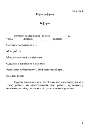 14
Додаток Б
Форма реферату
Реферат
Науково-дослідницька робота____________ с., ________
табл., _______ джерел., ______________додатки
Об’єктом дослідження є ...
Мета роботи...
Методика (метод) дослідження...
Одержані висновки та їх новизна.
Результати роботи можуть бути застосовані при...
Ключові слова:
Перелік ключових слів (5-10 слів або словосполучень) із
тексту роботи, які характеризують зміст роботи, друкуються у
називному відмінку великими літерами в рядок через кому.
 