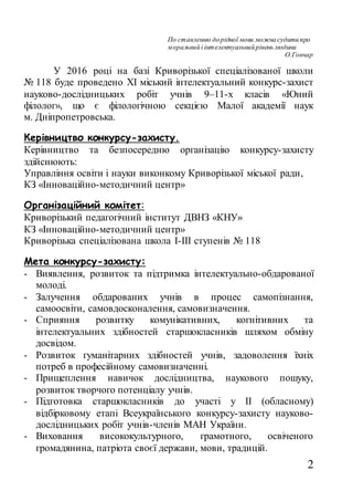 2
По ставленню дорідної мови можнасудитипро
моральнийі інтелектуальнийрівень людини
О.Гончар
У 2016 році на базі Криворізької спеціалізованої школи
№ 118 буде проведено ХІ міський інтелектуальний конкурс-захист
науково-дослідницьких робіт учнів 9–11-х класів «Юний
філолог», що є філологічною секцією Малої академії наук
м. Дніпропетровська.
Керівництво конкурсу-захисту.
Керівництво та безпосередню організацію конкурсу-захисту
здійснюють:
Управління освіти і науки виконкому Криворізької міської ради,
КЗ «Інноваційно-методичний центр»
Організаційний комітет:
Криворізький педагогічний інститут ДВНЗ «КНУ»
КЗ «Інноваційно-методичний центр»
Криворізька спеціалізована школа І-ІІІ ступенів № 118
Мета конкурсу-захисту:
- Виявлення, розвиток та підтримка інтелектуально-обдарованої
молоді.
- Залучення обдарованих учнів в процес самопізнання,
самоосвіти, самовдосконалення, самовизначення.
- Сприяння розвитку комунікативних, когнітивних та
інтелектуальних здібностей старшокласників шляхом обміну
досвідом.
- Розвиток гуманітарних здібностей учнів, задоволення їхніх
потреб в професійному самовизначенні.
- Прищеплення навичок дослідництва, наукового пошуку,
розвиток творчого потенціалу учнів.
- Підготовка старшокласників до участі у ІІ (обласному)
відбірковому етапі Всеукраїнського конкурсу-захисту науково-
дослідницьких робіт учнів-членів МАН України.
- Виховання висококультурного, грамотного, освіченого
громадянина, патріота своєї держави, мови, традицій.
 