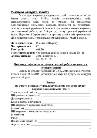 3
Учасники конкурсу-захисту
У конкурсі науково-дослідницьких робіт мають можливість
брати участь учні 9–11-х класів загальноосвітніх шкіл,
спеціалізованих шкіл, ліцеїв та гімназій, які займаються
дослідницькою діяльністю, бажають поглибити та розширити
знання у галузі української філології, одержати навички науково-
дослідницької роботи, не байдужі до стану сучасної української
мови. Переможці беруть участь в другому етапі, який проводиться
Дніпропетровським територіальним відділенням МАН України.
Дата проведення: 15 січня 2016 року.
Час проведення: 900.
Реєстрація: з 08.30
Місце проведення: Криворізька спеціалізована школа № 118.
Адреса закладу: мкрн. Сонячний, 1
тел. 65-34-15.
Вимоги до оформлення заявки і подачі роботи на участь у
конкурсі-захисті
Заявку та роботи подавати до 30.12.2015 включно. Роботи,
подані після 30.12.2015, розглядатися журі не будуть і в конкурсі
участі не беруть.
Заявка
на участь в міському інтелектуальному конкурсі-захисті
науково-дослідницьких робіт:
Тема наукової роботи ______________________________________
ПІБ учасника (повністю) ___________________________________
Дата народження __________________________________________
Клас, в якому навчається ___________________________________
ПІБ наукового керівника (вчителя)
(повністю) ________________________________________________
ПІБ наукового консультанта (якщо є)
(повністю) ________________________________________________
Район ____________________________________________________
Навчальний заклад № ______________________________________
Адреса, телефон ___________________________________________
 