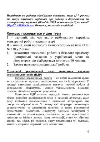 4
Примітка: до роботи обов’язково додавати тези (5-7 речень)
та відгук наукового керівника про роботу в друкованому та
електронному варіанті (Word до 2003 включно версії) на е-mail:
Olga27_1989@ukr.net. Вказати, які засоби необхідні.
Конкурс проводиться у два тури
І – заочний, під час якого відбувається перевірка
конкурсної роботи членами журі.
ІІ – очний, який проходить безпосередньо на базі КСШ
№ 118 у 2 етапи:
1. Виконання письмової роботи з базового предмету
(контрольні завдання з української мови та
літератури), що відбувається протягом 90 хвилин.
2. Захист науково-дослідницької роботи.
Методичні рекомендації щодо написання науково-
дослідницьких робіт (НДР)
Науково-дослідницька робота – це перші самостійні кроки
як у практичних наукових дослідженнях, так і в їх оформленні. У
процесі виконання закріплюються навички творчої роботи зі
спеціальною літературою, уміння узагальнювати, виділяти
головне, обробляти одержані результати.
Написання НДР вимагає передусім чіткого уявлення про
рівень розробки досліджуваної теми в науковій літературі, саме
тому необхідно ознайомитися з основною літературою, що
стосується обраної теми. У пошуку цієї літератури допоможуть
систематичний та алфавітний каталоги, а також різноманітні
бібліографічні покажчики. Літературу доцільно записувати у
зошити або на окремі картки, зазначаючи всі дані про працю –
прізвище та ініціали автора, назву монографії, статті чи збірника
статей, тез, місце, рік видання, назву видавництва чи журналу,
кількість сторінок, короткий зміст або цитати.
 