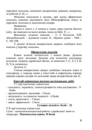 8
переліком посилань, виділених квадратними дужками, наприклад,
«в роботах [1-4]...».
Можливе посилання в зносках, при цьому оформлення
посилань повинно відповідати його бібліографічному опису за
переліком посилань із зазначенням номера.
Наприклад:
Цитата в тексті: «...І понісся в туман, серед клаптів збитого
снігу, що викидала на нього коняка, назад по бабу. 61...»
Відповідне подання виноски : 1) 6 Колесник П.Й.
«Коцюбинський – художник слова». К.. Наукова думка – 1964 –
С. 382-398.
У розділі «Список використаних джерел» необхідно його
описати у переліку посилань.
Оформлення додатків
Кожен додаток починається з нового рядка. Додаток
повинен мати заголовок. Додатки слід позначати послідовно
великими літерами української абетки, за винятком Ґ, Є, З, І, Ї, Й,
О, Ч, Ь, наприклад:
Додаток А.
Список використаних джерел необхідно складати згідно зі
стандартом, у порядку появи у тексті (або в алфавітному порядку
прізвищ перших авторів чи заголовків (якщо авторів більше ніж 3).
Критерії оцінювання науково-дослідницьких робіт
У І турі (заочному) оцінюється:
- складність, науковість, повнота розкриття теми дослідження – 9
балів;
- аргументованість висновків – 3 бали;
- актуальність та елементи творчості – 6 балів;
- стиль, грамотність – 2 бали;
- якість оформлення – 2 бали. _____________________
Сумарна кількість балів – 22
У ІІ турі (очному) оцінюється:
І етап – написання контрольної роботи з української мови та
літератури. Максимальна оцінка 39 балів
 