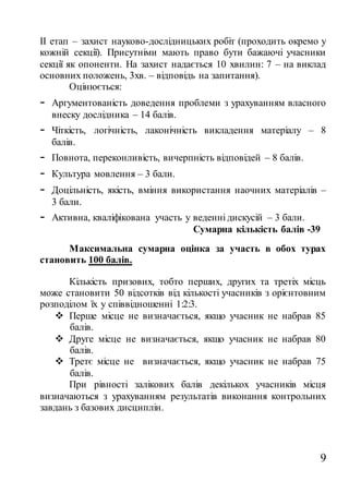 9
ІІ етап – захист науково-дослідницьких робіт (проходить окремо у
кожній секції). Присутніми мають право бути бажаючі учасники
секції як опоненти. На захист надається 10 хвилин: 7 – на виклад
основних положень, 3хв. – відповідь на запитання).
Оцінюється:
- Аргументованість доведення проблеми з урахуванням власного
внеску дослідника – 14 балів.
- Чіткість, логічність, лаконічність викладення матеріалу – 8
балів.
- Повнота, переконливість, вичерпність відповідей – 8 балів.
- Культура мовлення – 3 бали.
- Доцільність, якість, вміння використання наочних матеріалів –
3 бали.
- Активна, кваліфікована участь у веденні дискусій – 3 бали.
Сумарна кількість балів -39
Максимальна сумарна оцінка за участь в обох турах
становить 100 балів.
Кількість призових, тобто перших, других та третіх місць
може становити 50 відсотків від кількості учасників з орієнтовним
розподілом їх у співвідношенні 1:2:3.
 Перше місце не визначається, якщо учасник не набрав 85
балів.
 Друге місце не визначається, якщо учасник не набрав 80
балів.
 Третє місце не визначається, якщо учасник не набрав 75
балів.
При рівності залікових балів декількох учасників місця
визначаються з урахуванням результатів виконання контрольних
завдань з базових дисциплін.
 