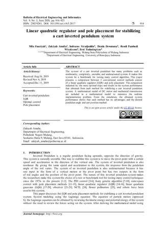 Bulletin of Electrical Engineering and Informatics
Vol. 9, No. 3, June 2020, pp. 914~923
ISSN: 2302-9285, DOI: 10.11591/eei.v9i3.2017  914
Journal homepage: http://beei.org
Linear quadratic regulator and pole placement for stabilizing
a cart inverted pendulum system
Mila Fauziyah1, Zakiyah Amalia2, Indrazno Siradjuddin3, Denda Dewatama4, Rendi Pambudi
Wicaksono5, Erni Yudaningtyas6
1,2,3,4,5
Department of Electrical Engineering, Malang State Polytechnic of Malang, Indonesia
6
Department of Electrical Engineering, University of Brawijaya, Indonesia
Article Info ABSTRACT
Article history:
Received Aug 16, 2019
Revised Nov 6, 2019
Accepted Dec 11, 2019
The system of a cart inverted pendulum has many problems such as
nonlinearity, complexity, unstable, and underactuated system. It makes this
system be a benchmark for testing many control algorithm. This paper
presents a comparison between 2 conventional control methods consist
of a linear quadratic regulator (LQR) and pole placement. The comparison
indicated by the most optimal steps and results in the system performance
that obtained from each method for stabilizing a cart inverted pendulum
system. A mathematical model of DC motor and mechanical transmission
are included in a mathematical model to minimize the realtime
implementation problem. From the simulation, the obtained system
performance shows that each method has its advantages, and the desired
pendulum angle and cart position reached.
Keywords:
Cart inverted pendulum
LQR
Optimal control
Pole placement
This is an open access article under the CC BY-SA license.
Corresponding Author:
Zakiyah Amalia,
Department of Electrical Engineering,
Politeknik Negeri Malang,
Soekarno Hatta 9, Malang, East Java 65141, Indonesia.
Email: zakiyah_amalia@polinema.ac.id
1. INTRODUCTION
Inverted Pendulum is a regular pendulum facing upwards, opposite the direction of gravity.
This system is naturally unstable. One way to stabilize this system is to move the pivot point with a certain
speed and acceleration in the direction of the vertical axis. The system of inverted pendulum is also
nonlinear. By giving the same speed and acceleration to the system, the response from the pendulum
angle of the rod varies. The system of an inverted pendulum is also underactuated because it has
one input in the form of a vertical motion at the pivot point but has two outputs in the form
of rod angles and the position of the pivot point. The nature of this inverted pendulum system makes
the researchers make this system the choice of a test or benchmark tool for testing many control techniques
since the 1973s to the present [1-2]. The PID control [3-6], fuzzy genetic algorithm [7-10], state-space
control with pole placement methods [11-13], linear quadratic regulator (LQR) [14-16], linear quadratic
gaussian (LQG) [17-20], observer [21-23], NCTL [24], flower pollination [25], and others have been
used in this system.
This paper discusses the LQR and pole placement methods for stabilizing a cart inverted pendulum
system. System modeling using the Lagrange equation. The equation of particle motion expressed
by the Lagrange equation can be obtained by reviewing the kinetic energy and potential energy of the system
without the need to review the forces acting on the system. After deriving the mathematical model using
 