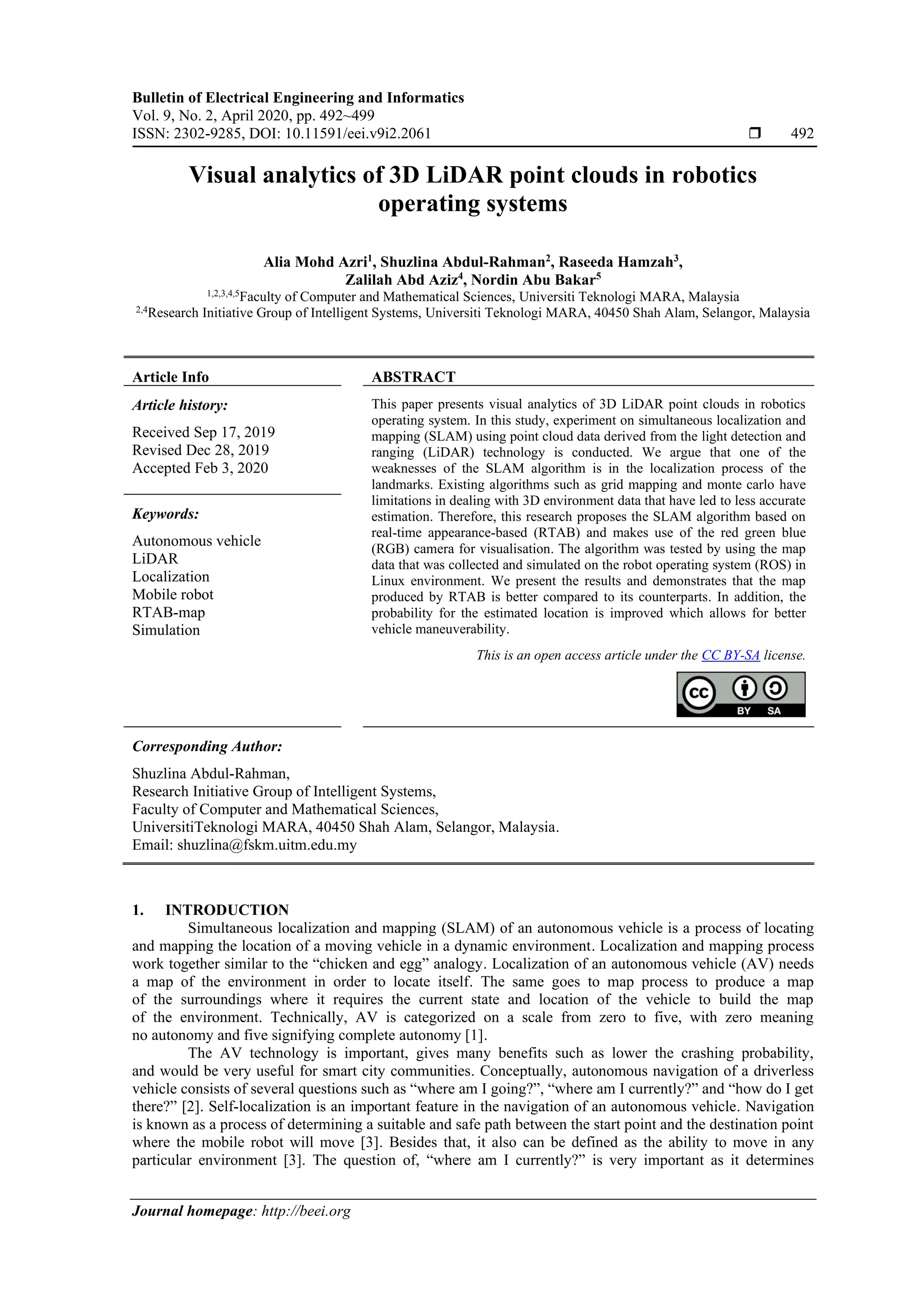 Bulletin of Electrical Engineering and Informatics
Vol. 9, No. 2, April 2020, pp. 492~499
ISSN: 2302-9285, DOI: 10.11591/eei.v9i2.2061  492
Journal homepage: http://beei.org
Visual analytics of 3D LiDAR point clouds in robotics
operating systems
Alia Mohd Azri1
, Shuzlina Abdul-Rahman2
, Raseeda Hamzah3
,
Zalilah Abd Aziz4
, Nordin Abu Bakar5
1,2,3,4,5
Faculty of Computer and Mathematical Sciences, Universiti Teknologi MARA, Malaysia
2,4
Research Initiative Group of Intelligent Systems, Universiti Teknologi MARA, 40450 Shah Alam, Selangor, Malaysia
Article Info ABSTRACT
Article history:
Received Sep 17, 2019
Revised Dec 28, 2019
Accepted Feb 3, 2020
This paper presents visual analytics of 3D LiDAR point clouds in robotics
operating system. In this study, experiment on simultaneous localization and
mapping (SLAM) using point cloud data derived from the light detection and
ranging (LiDAR) technology is conducted. We argue that one of the
weaknesses of the SLAM algorithm is in the localization process of the
landmarks. Existing algorithms such as grid mapping and monte carlo have
limitations in dealing with 3D environment data that have led to less accurate
estimation. Therefore, this research proposes the SLAM algorithm based on
real-time appearance-based (RTAB) and makes use of the red green blue
(RGB) camera for visualisation. The algorithm was tested by using the map
data that was collected and simulated on the robot operating system (ROS) in
Linux environment. We present the results and demonstrates that the map
produced by RTAB is better compared to its counterparts. In addition, the
probability for the estimated location is improved which allows for better
vehicle maneuverability.
Keywords:
Autonomous vehicle
LiDAR
Localization
Mobile robot
RTAB-map
Simulation
This is an open access article under the CC BY-SA license.
Corresponding Author:
Shuzlina Abdul-Rahman,
Research Initiative Group of Intelligent Systems,
Faculty of Computer and Mathematical Sciences,
UniversitiTeknologi MARA, 40450 Shah Alam, Selangor, Malaysia.
Email: shuzlina@fskm.uitm.edu.my
1. INTRODUCTION
Simultaneous localization and mapping (SLAM) of an autonomous vehicle is a process of locating
and mapping the location of a moving vehicle in a dynamic environment. Localization and mapping process
work together similar to the “chicken and egg” analogy. Localization of an autonomous vehicle (AV) needs
a map of the environment in order to locate itself. The same goes to map process to produce a map
of the surroundings where it requires the current state and location of the vehicle to build the map
of the environment. Technically, AV is categorized on a scale from zero to five, with zero meaning
no autonomy and five signifying complete autonomy [1].
The AV technology is important, gives many benefits such as lower the crashing probability,
and would be very useful for smart city communities. Conceptually, autonomous navigation of a driverless
vehicle consists of several questions such as “where am I going?”, “where am I currently?” and “how do I get
there?” [2]. Self-localization is an important feature in the navigation of an autonomous vehicle. Navigation
is known as a process of determining a suitable and safe path between the start point and the destination point
where the mobile robot will move [3]. Besides that, it also can be defined as the ability to move in any
particular environment [3]. The question of, “where am I currently?” is very important as it determines
 