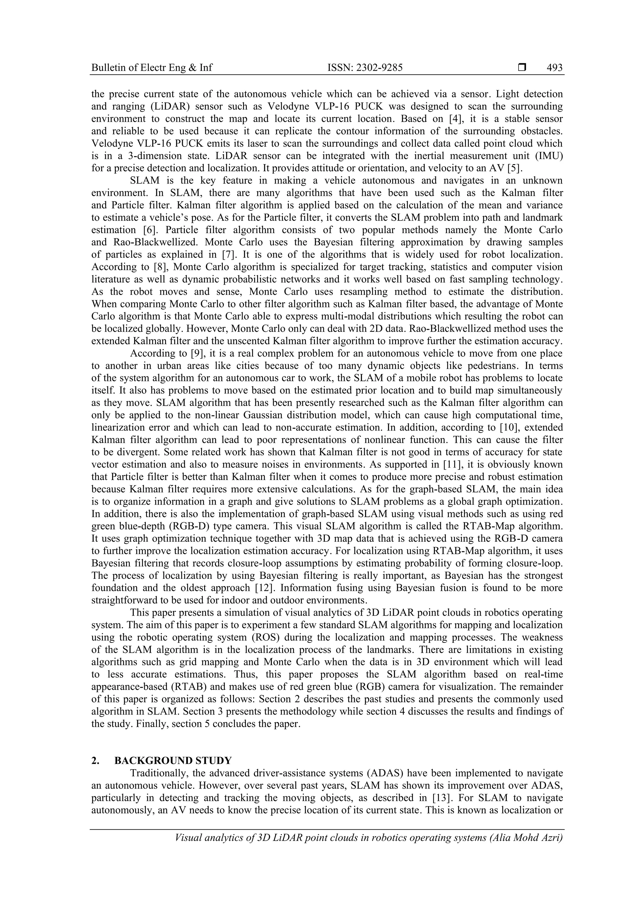 Bulletin of Electr Eng & Inf ISSN: 2302-9285 
Visual analytics of 3D LiDAR point clouds in robotics operating systems (Alia Mohd Azri)
493
the precise current state of the autonomous vehicle which can be achieved via a sensor. Light detection
and ranging (LiDAR) sensor such as Velodyne VLP-16 PUCK was designed to scan the surrounding
environment to construct the map and locate its current location. Based on [4], it is a stable sensor
and reliable to be used because it can replicate the contour information of the surrounding obstacles.
Velodyne VLP-16 PUCK emits its laser to scan the surroundings and collect data called point cloud which
is in a 3-dimension state. LiDAR sensor can be integrated with the inertial measurement unit (IMU)
for a precise detection and localization. It provides attitude or orientation, and velocity to an AV [5].
SLAM is the key feature in making a vehicle autonomous and navigates in an unknown
environment. In SLAM, there are many algorithms that have been used such as the Kalman filter
and Particle filter. Kalman filter algorithm is applied based on the calculation of the mean and variance
to estimate a vehicle’s pose. As for the Particle filter, it converts the SLAM problem into path and landmark
estimation [6]. Particle filter algorithm consists of two popular methods namely the Monte Carlo
and Rao-Blackwellized. Monte Carlo uses the Bayesian filtering approximation by drawing samples
of particles as explained in [7]. It is one of the algorithms that is widely used for robot localization.
According to [8], Monte Carlo algorithm is specialized for target tracking, statistics and computer vision
literature as well as dynamic probabilistic networks and it works well based on fast sampling technology.
As the robot moves and sense, Monte Carlo uses resampling method to estimate the distribution.
When comparing Monte Carlo to other filter algorithm such as Kalman filter based, the advantage of Monte
Carlo algorithm is that Monte Carlo able to express multi-modal distributions which resulting the robot can
be localized globally. However, Monte Carlo only can deal with 2D data. Rao-Blackwellized method uses the
extended Kalman filter and the unscented Kalman filter algorithm to improve further the estimation accuracy.
According to [9], it is a real complex problem for an autonomous vehicle to move from one place
to another in urban areas like cities because of too many dynamic objects like pedestrians. In terms
of the system algorithm for an autonomous car to work, the SLAM of a mobile robot has problems to locate
itself. It also has problems to move based on the estimated prior location and to build map simultaneously
as they move. SLAM algorithm that has been presently researched such as the Kalman filter algorithm can
only be applied to the non-linear Gaussian distribution model, which can cause high computational time,
linearization error and which can lead to non-accurate estimation. In addition, according to [10], extended
Kalman filter algorithm can lead to poor representations of nonlinear function. This can cause the filter
to be divergent. Some related work has shown that Kalman filter is not good in terms of accuracy for state
vector estimation and also to measure noises in environments. As supported in [11], it is obviously known
that Particle filter is better than Kalman filter when it comes to produce more precise and robust estimation
because Kalman filter requires more extensive calculations. As for the graph-based SLAM, the main idea
is to organize information in a graph and give solutions to SLAM problems as a global graph optimization.
In addition, there is also the implementation of graph-based SLAM using visual methods such as using red
green blue-depth (RGB-D) type camera. This visual SLAM algorithm is called the RTAB-Map algorithm.
It uses graph optimization technique together with 3D map data that is achieved using the RGB-D camera
to further improve the localization estimation accuracy. For localization using RTAB-Map algorithm, it uses
Bayesian filtering that records closure-loop assumptions by estimating probability of forming closure-loop.
The process of localization by using Bayesian filtering is really important, as Bayesian has the strongest
foundation and the oldest approach [12]. Information fusing using Bayesian fusion is found to be more
straightforward to be used for indoor and outdoor environments.
This paper presents a simulation of visual analytics of 3D LiDAR point clouds in robotics operating
system. The aim of this paper is to experiment a few standard SLAM algorithms for mapping and localization
using the robotic operating system (ROS) during the localization and mapping processes. The weakness
of the SLAM algorithm is in the localization process of the landmarks. There are limitations in existing
algorithms such as grid mapping and Monte Carlo when the data is in 3D environment which will lead
to less accurate estimations. Thus, this paper proposes the SLAM algorithm based on real-time
appearance-based (RTAB) and makes use of red green blue (RGB) camera for visualization. The remainder
of this paper is organized as follows: Section 2 describes the past studies and presents the commonly used
algorithm in SLAM. Section 3 presents the methodology while section 4 discusses the results and findings of
the study. Finally, section 5 concludes the paper.
2. BACKGROUND STUDY
Traditionally, the advanced driver-assistance systems (ADAS) have been implemented to navigate
an autonomous vehicle. However, over several past years, SLAM has shown its improvement over ADAS,
particularly in detecting and tracking the moving objects, as described in [13]. For SLAM to navigate
autonomously, an AV needs to know the precise location of its current state. This is known as localization or
 