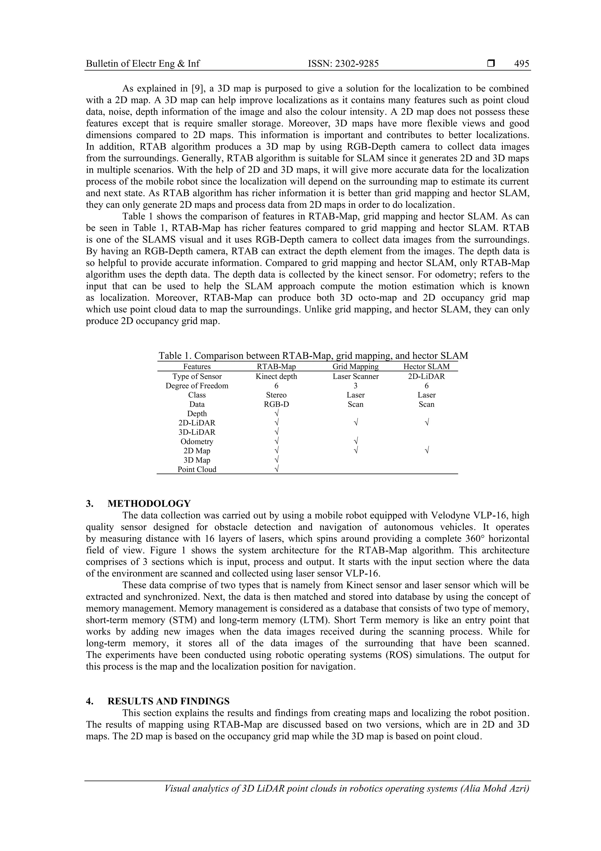 Bulletin of Electr Eng & Inf ISSN: 2302-9285 
Visual analytics of 3D LiDAR point clouds in robotics operating systems (Alia Mohd Azri)
495
As explained in [9], a 3D map is purposed to give a solution for the localization to be combined
with a 2D map. A 3D map can help improve localizations as it contains many features such as point cloud
data, noise, depth information of the image and also the colour intensity. A 2D map does not possess these
features except that is require smaller storage. Moreover, 3D maps have more flexible views and good
dimensions compared to 2D maps. This information is important and contributes to better localizations.
In addition, RTAB algorithm produces a 3D map by using RGB-Depth camera to collect data images
from the surroundings. Generally, RTAB algorithm is suitable for SLAM since it generates 2D and 3D maps
in multiple scenarios. With the help of 2D and 3D maps, it will give more accurate data for the localization
process of the mobile robot since the localization will depend on the surrounding map to estimate its current
and next state. As RTAB algorithm has richer information it is better than grid mapping and hector SLAM,
they can only generate 2D maps and process data from 2D maps in order to do localization.
Table 1 shows the comparison of features in RTAB-Map, grid mapping and hector SLAM. As can
be seen in Table 1, RTAB-Map has richer features compared to grid mapping and hector SLAM. RTAB
is one of the SLAMS visual and it uses RGB-Depth camera to collect data images from the surroundings.
By having an RGB-Depth camera, RTAB can extract the depth element from the images. The depth data is
so helpful to provide accurate information. Compared to grid mapping and hector SLAM, only RTAB-Map
algorithm uses the depth data. The depth data is collected by the kinect sensor. For odometry; refers to the
input that can be used to help the SLAM approach compute the motion estimation which is known
as localization. Moreover, RTAB-Map can produce both 3D octo-map and 2D occupancy grid map
which use point cloud data to map the surroundings. Unlike grid mapping, and hector SLAM, they can only
produce 2D occupancy grid map.
Table 1. Comparison between RTAB-Map, grid mapping, and hector SLAM
Features RTAB-Map Grid Mapping Hector SLAM
Type of Sensor Kinect depth Laser Scanner 2D-LiDAR
Degree of Freedom 6 3 6
Class Stereo Laser Laser
Data RGB-D Scan Scan
Depth √
2D-LiDAR √ √ √
3D-LiDAR √
Odometry √ √
2D Map √ √ √
3D Map √
Point Cloud √
3. METHODOLOGY
The data collection was carried out by using a mobile robot equipped with Velodyne VLP-16, high
quality sensor designed for obstacle detection and navigation of autonomous vehicles. It operates
by measuring distance with 16 layers of lasers, which spins around providing a complete 360° horizontal
field of view. Figure 1 shows the system architecture for the RTAB-Map algorithm. This architecture
comprises of 3 sections which is input, process and output. It starts with the input section where the data
of the environment are scanned and collected using laser sensor VLP-16.
These data comprise of two types that is namely from Kinect sensor and laser sensor which will be
extracted and synchronized. Next, the data is then matched and stored into database by using the concept of
memory management. Memory management is considered as a database that consists of two type of memory,
short-term memory (STM) and long-term memory (LTM). Short Term memory is like an entry point that
works by adding new images when the data images received during the scanning process. While for
long-term memory, it stores all of the data images of the surrounding that have been scanned.
The experiments have been conducted using robotic operating systems (ROS) simulations. The output for
this process is the map and the localization position for navigation.
4. RESULTS AND FINDINGS
This section explains the results and findings from creating maps and localizing the robot position.
The results of mapping using RTAB-Map are discussed based on two versions, which are in 2D and 3D
maps. The 2D map is based on the occupancy grid map while the 3D map is based on point cloud.
 