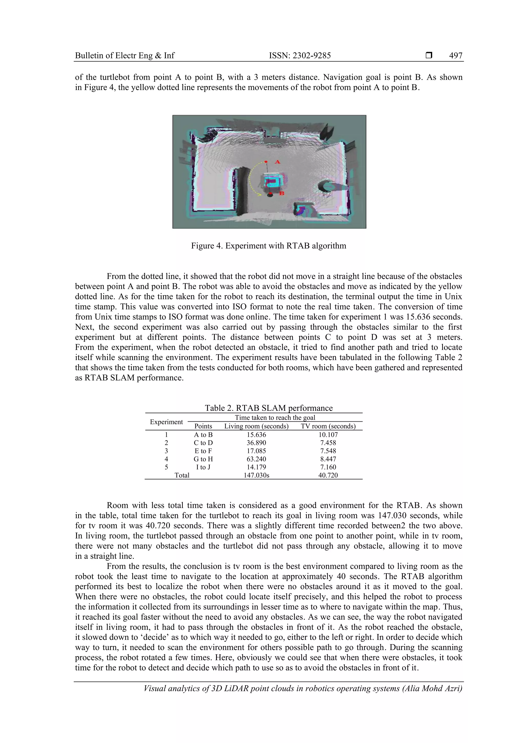 Bulletin of Electr Eng & Inf ISSN: 2302-9285 
Visual analytics of 3D LiDAR point clouds in robotics operating systems (Alia Mohd Azri)
497
of the turtlebot from point A to point B, with a 3 meters distance. Navigation goal is point B. As shown
in Figure 4, the yellow dotted line represents the movements of the robot from point A to point B.
Figure 4. Experiment with RTAB algorithm
From the dotted line, it showed that the robot did not move in a straight line because of the obstacles
between point A and point B. The robot was able to avoid the obstacles and move as indicated by the yellow
dotted line. As for the time taken for the robot to reach its destination, the terminal output the time in Unix
time stamp. This value was converted into ISO format to note the real time taken. The conversion of time
from Unix time stamps to ISO format was done online. The time taken for experiment 1 was 15.636 seconds.
Next, the second experiment was also carried out by passing through the obstacles similar to the first
experiment but at different points. The distance between points C to point D was set at 3 meters.
From the experiment, when the robot detected an obstacle, it tried to find another path and tried to locate
itself while scanning the environment. The experiment results have been tabulated in the following Table 2
that shows the time taken from the tests conducted for both rooms, which have been gathered and represented
as RTAB SLAM performance.
Table 2. RTAB SLAM performance
Experiment
Time taken to reach the goal
Points Living room (seconds) TV room (seconds)
1 A to B 15.636 10.107
2 C to D 36.890 7.458
3 E to F 17.085 7.548
4 G to H 63.240 8.447
5 I to J 14.179 7.160
Total 147.030s 40.720
Room with less total time taken is considered as a good environment for the RTAB. As shown
in the table, total time taken for the turtlebot to reach its goal in living room was 147.030 seconds, while
for tv room it was 40.720 seconds. There was a slightly different time recorded between2 the two above.
In living room, the turtlebot passed through an obstacle from one point to another point, while in tv room,
there were not many obstacles and the turtlebot did not pass through any obstacle, allowing it to move
in a straight line.
From the results, the conclusion is tv room is the best environment compared to living room as the
robot took the least time to navigate to the location at approximately 40 seconds. The RTAB algorithm
performed its best to localize the robot when there were no obstacles around it as it moved to the goal.
When there were no obstacles, the robot could locate itself precisely, and this helped the robot to process
the information it collected from its surroundings in lesser time as to where to navigate within the map. Thus,
it reached its goal faster without the need to avoid any obstacles. As we can see, the way the robot navigated
itself in living room, it had to pass through the obstacles in front of it. As the robot reached the obstacle,
it slowed down to ‘decide’ as to which way it needed to go, either to the left or right. In order to decide which
way to turn, it needed to scan the environment for others possible path to go through. During the scanning
process, the robot rotated a few times. Here, obviously we could see that when there were obstacles, it took
time for the robot to detect and decide which path to use so as to avoid the obstacles in front of it.
 