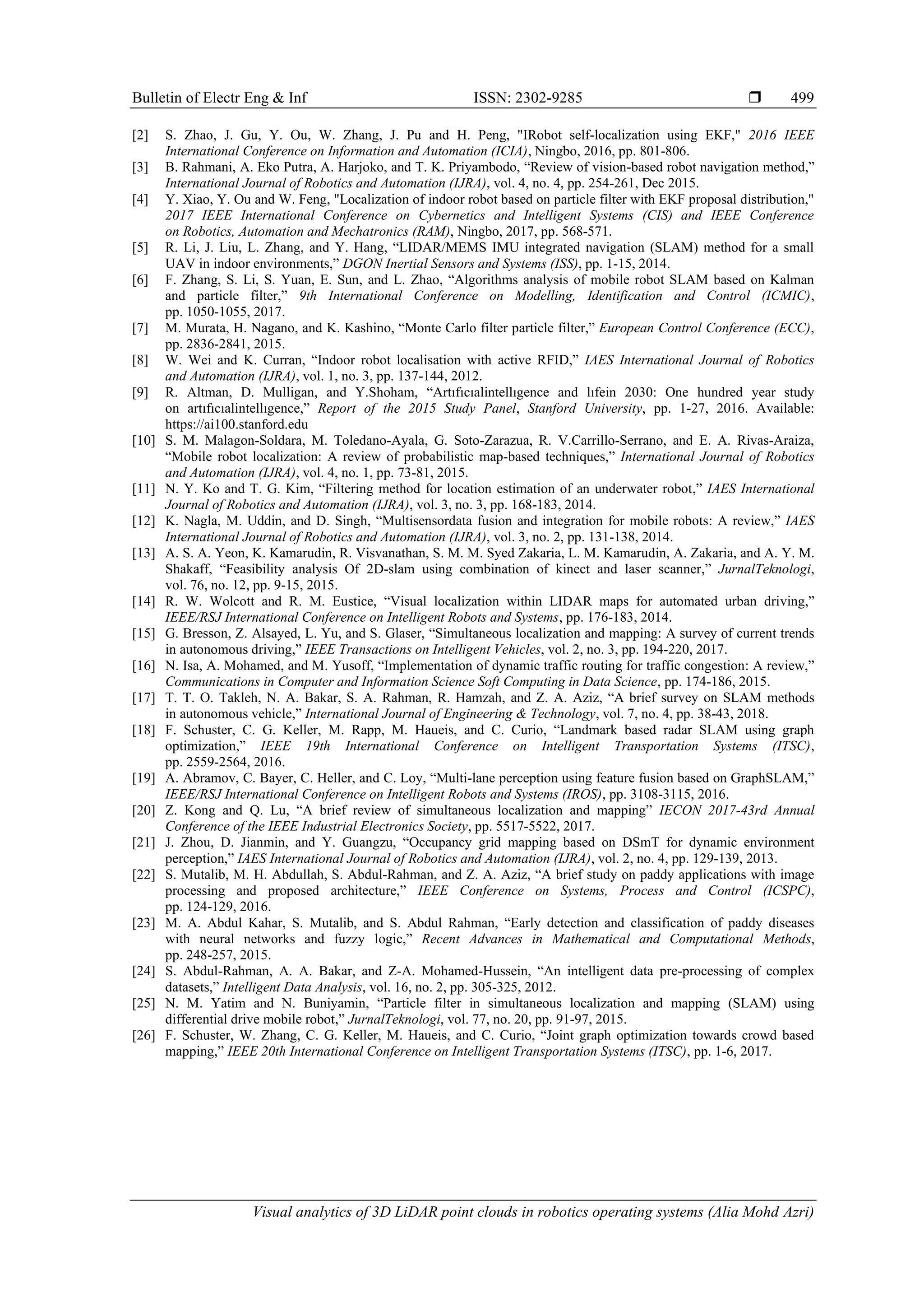 Bulletin of Electr Eng & Inf ISSN: 2302-9285 
Visual analytics of 3D LiDAR point clouds in robotics operating systems (Alia Mohd Azri)
499
[2] S. Zhao, J. Gu, Y. Ou, W. Zhang, J. Pu and H. Peng, "IRobot self-localization using EKF," 2016 IEEE
International Conference on Information and Automation (ICIA), Ningbo, 2016, pp. 801-806.
[3] B. Rahmani, A. Eko Putra, A. Harjoko, and T. K. Priyambodo, “Review of vision-based robot navigation method,”
International Journal of Robotics and Automation (IJRA), vol. 4, no. 4, pp. 254-261, Dec 2015.
[4] Y. Xiao, Y. Ou and W. Feng, "Localization of indoor robot based on particle filter with EKF proposal distribution,"
2017 IEEE International Conference on Cybernetics and Intelligent Systems (CIS) and IEEE Conference
on Robotics, Automation and Mechatronics (RAM), Ningbo, 2017, pp. 568-571.
[5] R. Li, J. Liu, L. Zhang, and Y. Hang, “LIDAR/MEMS IMU integrated navigation (SLAM) method for a small
UAV in indoor environments,” DGON Inertial Sensors and Systems (ISS), pp. 1-15, 2014.
[6] F. Zhang, S. Li, S. Yuan, E. Sun, and L. Zhao, “Algorithms analysis of mobile robot SLAM based on Kalman
and particle filter,” 9th International Conference on Modelling, Identification and Control (ICMIC),
pp. 1050-1055, 2017.
[7] M. Murata, H. Nagano, and K. Kashino, “Monte Carlo filter particle filter,” European Control Conference (ECC),
pp. 2836-2841, 2015.
[8] W. Wei and K. Curran, “Indoor robot localisation with active RFID,” IAES International Journal of Robotics
and Automation (IJRA), vol. 1, no. 3, pp. 137-144, 2012.
[9] R. Altman, D. Mulligan, and Y.Shoham, “Artıfıcıalintellıgence and lıfein 2030: One hundred year study
on artıfıcıalintellıgence,” Report of the 2015 Study Panel, Stanford University, pp. 1-27, 2016. Available:
https://ai100.stanford.edu
[10] S. M. Malagon-Soldara, M. Toledano-Ayala, G. Soto-Zarazua, R. V.Carrillo-Serrano, and E. A. Rivas-Araiza,
“Mobile robot localization: A review of probabilistic map-based techniques,” International Journal of Robotics
and Automation (IJRA), vol. 4, no. 1, pp. 73-81, 2015.
[11] N. Y. Ko and T. G. Kim, “Filtering method for location estimation of an underwater robot,” IAES International
Journal of Robotics and Automation (IJRA), vol. 3, no. 3, pp. 168-183, 2014.
[12] K. Nagla, M. Uddin, and D. Singh, “Multisensordata fusion and integration for mobile robots: A review,” IAES
International Journal of Robotics and Automation (IJRA), vol. 3, no. 2, pp. 131-138, 2014.
[13] A. S. A. Yeon, K. Kamarudin, R. Visvanathan, S. M. M. Syed Zakaria, L. M. Kamarudin, A. Zakaria, and A. Y. M.
Shakaff, “Feasibility analysis Of 2D-slam using combination of kinect and laser scanner,” JurnalTeknologi,
vol. 76, no. 12, pp. 9-15, 2015.
[14] R. W. Wolcott and R. M. Eustice, “Visual localization within LIDAR maps for automated urban driving,”
IEEE/RSJ International Conference on Intelligent Robots and Systems, pp. 176-183, 2014.
[15] G. Bresson, Z. Alsayed, L. Yu, and S. Glaser, “Simultaneous localization and mapping: A survey of current trends
in autonomous driving,” IEEE Transactions on Intelligent Vehicles, vol. 2, no. 3, pp. 194-220, 2017.
[16] N. Isa, A. Mohamed, and M. Yusoff, “Implementation of dynamic traffic routing for traffic congestion: A review,”
Communications in Computer and Information Science Soft Computing in Data Science, pp. 174-186, 2015.
[17] T. T. O. Takleh, N. A. Bakar, S. A. Rahman, R. Hamzah, and Z. A. Aziz, “A brief survey on SLAM methods
in autonomous vehicle,” International Journal of Engineering & Technology, vol. 7, no. 4, pp. 38-43, 2018.
[18] F. Schuster, C. G. Keller, M. Rapp, M. Haueis, and C. Curio, “Landmark based radar SLAM using graph
optimization,” IEEE 19th International Conference on Intelligent Transportation Systems (ITSC),
pp. 2559-2564, 2016.
[19] A. Abramov, C. Bayer, C. Heller, and C. Loy, “Multi-lane perception using feature fusion based on GraphSLAM,”
IEEE/RSJ International Conference on Intelligent Robots and Systems (IROS), pp. 3108-3115, 2016.
[20] Z. Kong and Q. Lu, “A brief review of simultaneous localization and mapping” IECON 2017-43rd Annual
Conference of the IEEE Industrial Electronics Society, pp. 5517-5522, 2017.
[21] J. Zhou, D. Jianmin, and Y. Guangzu, “Occupancy grid mapping based on DSmT for dynamic environment
perception,” IAES International Journal of Robotics and Automation (IJRA), vol. 2, no. 4, pp. 129-139, 2013.
[22] S. Mutalib, M. H. Abdullah, S. Abdul-Rahman, and Z. A. Aziz, “A brief study on paddy applications with image
processing and proposed architecture,” IEEE Conference on Systems, Process and Control (ICSPC),
pp. 124-129, 2016.
[23] M. A. Abdul Kahar, S. Mutalib, and S. Abdul Rahman, “Early detection and classification of paddy diseases
with neural networks and fuzzy logic,” Recent Advances in Mathematical and Computational Methods,
pp. 248-257, 2015.
[24] S. Abdul-Rahman, A. A. Bakar, and Z-A. Mohamed-Hussein, “An intelligent data pre-processing of complex
datasets,” Intelligent Data Analysis, vol. 16, no. 2, pp. 305-325, 2012.
[25] N. M. Yatim and N. Buniyamin, “Particle filter in simultaneous localization and mapping (SLAM) using
differential drive mobile robot,” JurnalTeknologi, vol. 77, no. 20, pp. 91-97, 2015.
[26] F. Schuster, W. Zhang, C. G. Keller, M. Haueis, and C. Curio, “Joint graph optimization towards crowd based
mapping,” IEEE 20th International Conference on Intelligent Transportation Systems (ITSC), pp. 1-6, 2017.
 