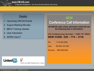 www.CM-UG.com
Configuration Management – User Group (formerly: Marimba Users Group)

Details:
1. Upcoming CM-UG Events
2. August Meeting Minutes

3. BBCA Training classes
4. User Interaction
5. ADDM Users?

NEW
Conference Call Information
All CM-UG calls unless otherwise noted will use
the following dial in information:

US Conferencing Number: 1-855-747-8824

NEW CODE: 239 – 774 – 3116
Toll:

1-719-325-2630

India:

000 800 100 7687

Germany:

© Copyright August 21, 2013

Chris@CM-UG.com

0800 588 9225

 