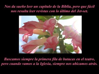 Nos da sueño leer un capítulo de la Bíblia, pero que fácil
nos resulta leer revistas con lo último del Jet-set.
Buscamos siempre la primera fila de butacas en el teatro,
pero cuando vamos a la Iglesia, siempre nos ubicamos atrás.
 