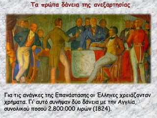 Τα πρώτα δάνεια της ανεξαρτησίας
Για τις ανάγκες της Επανάστασης οι Έλληνες χρειάζονταν
χρήματα. Γι’ αυτό συνήψαν δύο δάνεια με την Αγγλία,
συνολικού ποσού 2.800.000 λιρών (1824).
 
